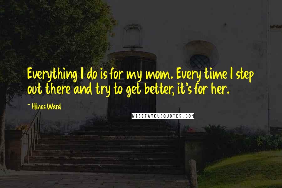 Hines Ward Quotes: Everything I do is for my mom. Every time I step out there and try to get better, it's for her.