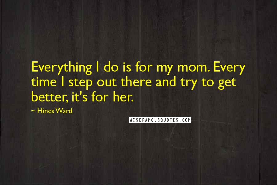 Hines Ward Quotes: Everything I do is for my mom. Every time I step out there and try to get better, it's for her.