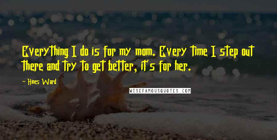 Hines Ward Quotes: Everything I do is for my mom. Every time I step out there and try to get better, it's for her.