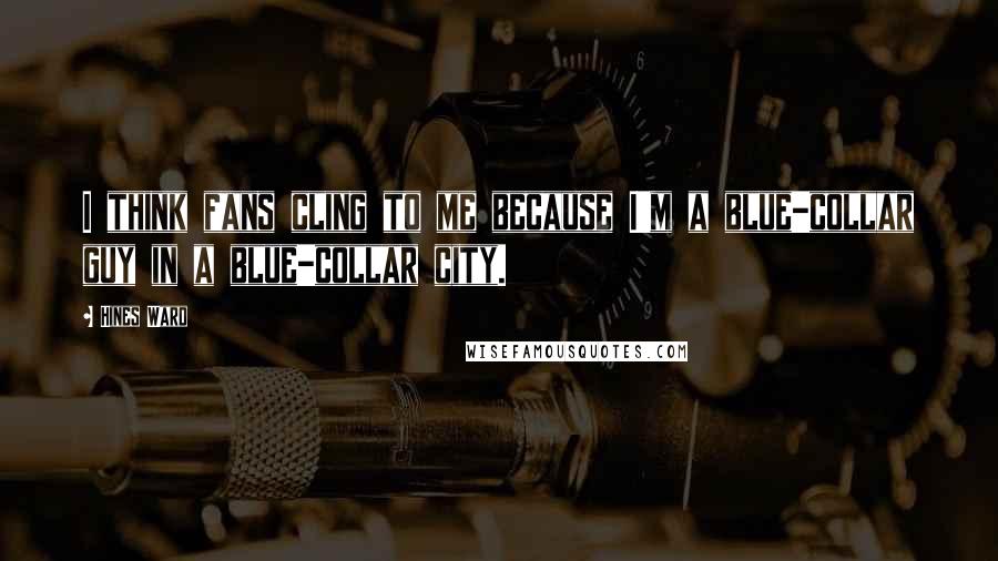 Hines Ward Quotes: I think fans cling to me because I'm a blue-collar guy in a blue-collar city.