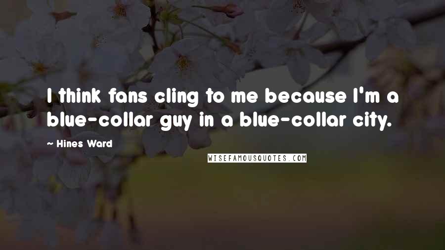 Hines Ward Quotes: I think fans cling to me because I'm a blue-collar guy in a blue-collar city.