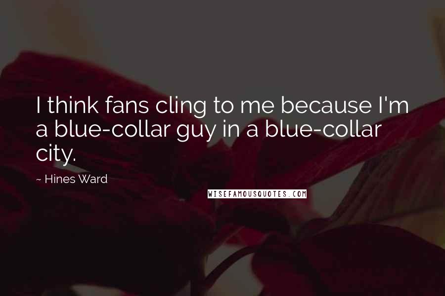 Hines Ward Quotes: I think fans cling to me because I'm a blue-collar guy in a blue-collar city.