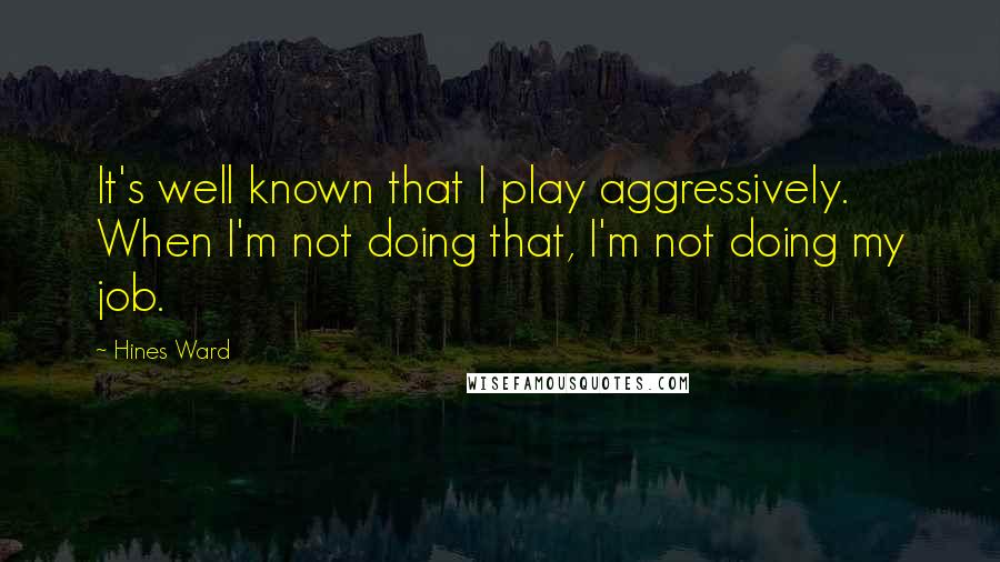 Hines Ward Quotes: It's well known that I play aggressively. When I'm not doing that, I'm not doing my job.
