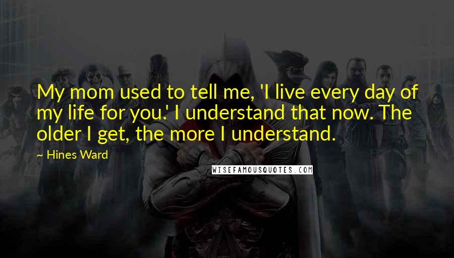 Hines Ward Quotes: My mom used to tell me, 'I live every day of my life for you.' I understand that now. The older I get, the more I understand.