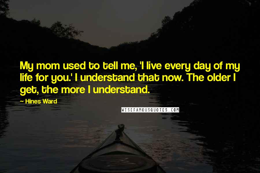 Hines Ward Quotes: My mom used to tell me, 'I live every day of my life for you.' I understand that now. The older I get, the more I understand.