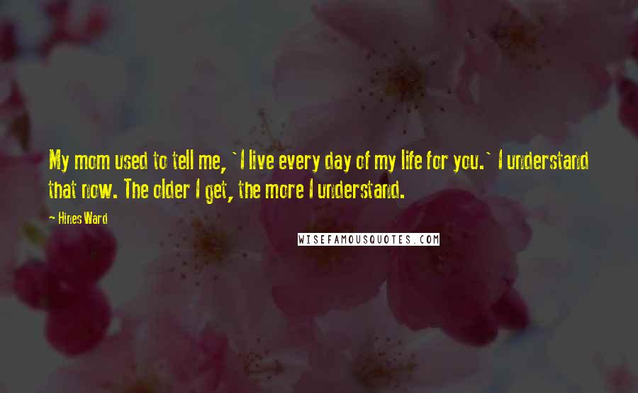 Hines Ward Quotes: My mom used to tell me, 'I live every day of my life for you.' I understand that now. The older I get, the more I understand.
