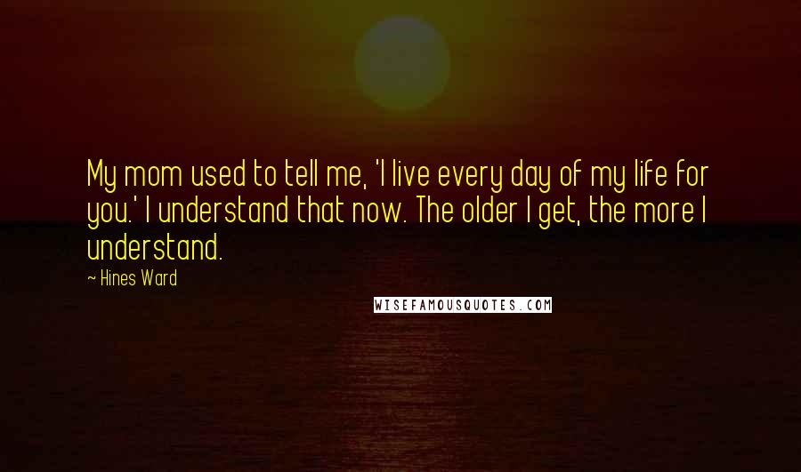 Hines Ward Quotes: My mom used to tell me, 'I live every day of my life for you.' I understand that now. The older I get, the more I understand.
