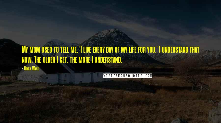 Hines Ward Quotes: My mom used to tell me, 'I live every day of my life for you.' I understand that now. The older I get, the more I understand.