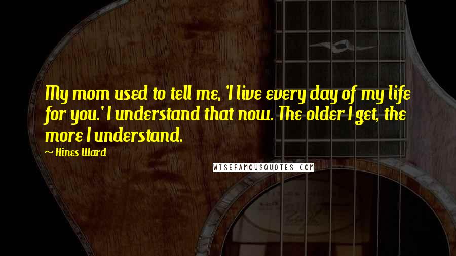 Hines Ward Quotes: My mom used to tell me, 'I live every day of my life for you.' I understand that now. The older I get, the more I understand.
