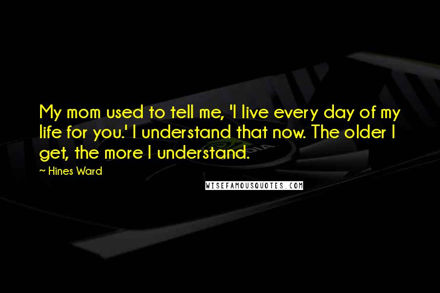 Hines Ward Quotes: My mom used to tell me, 'I live every day of my life for you.' I understand that now. The older I get, the more I understand.