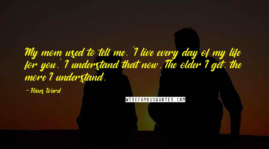 Hines Ward Quotes: My mom used to tell me, 'I live every day of my life for you.' I understand that now. The older I get, the more I understand.