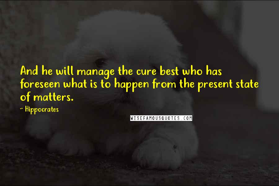 Hippocrates Quotes: And he will manage the cure best who has foreseen what is to happen from the present state of matters.