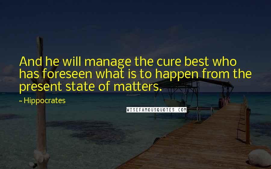 Hippocrates Quotes: And he will manage the cure best who has foreseen what is to happen from the present state of matters.