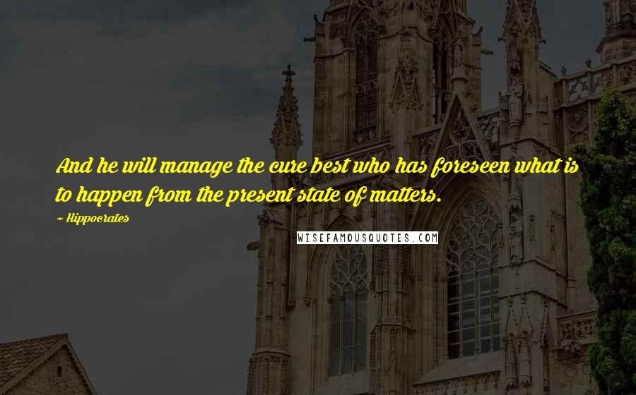 Hippocrates Quotes: And he will manage the cure best who has foreseen what is to happen from the present state of matters.