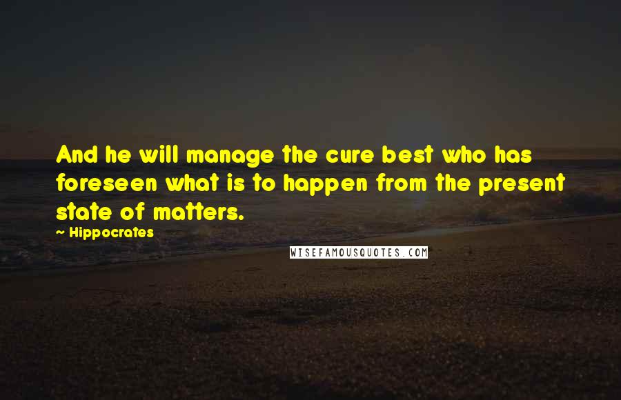 Hippocrates Quotes: And he will manage the cure best who has foreseen what is to happen from the present state of matters.