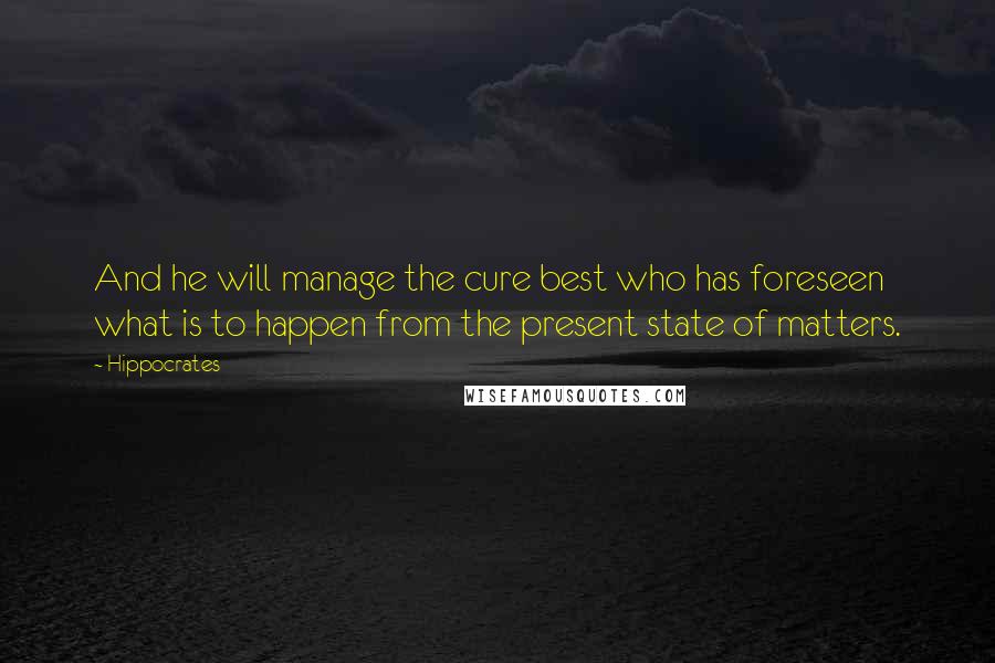 Hippocrates Quotes: And he will manage the cure best who has foreseen what is to happen from the present state of matters.