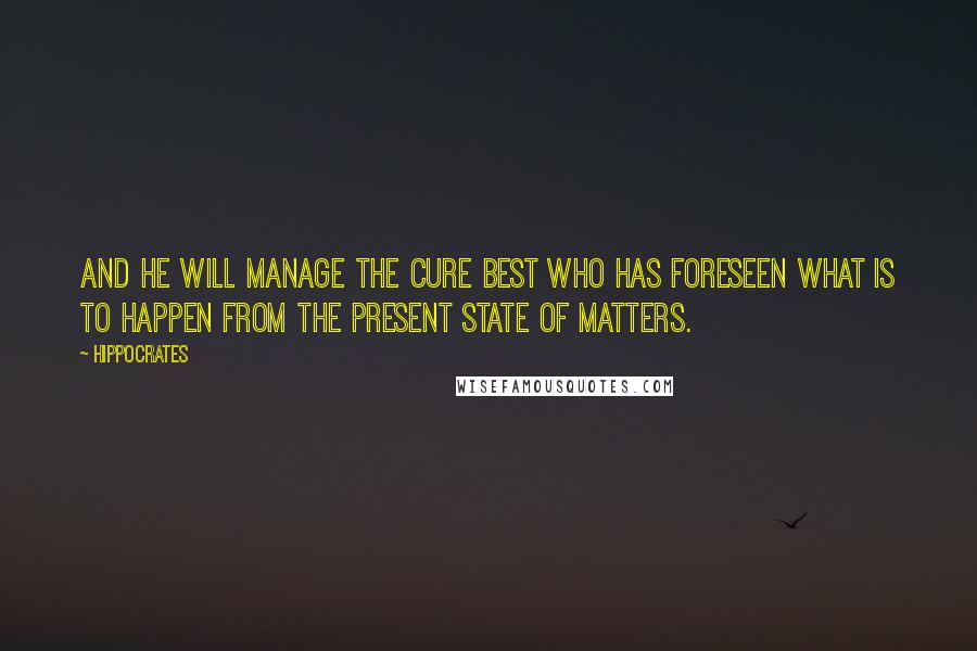 Hippocrates Quotes: And he will manage the cure best who has foreseen what is to happen from the present state of matters.