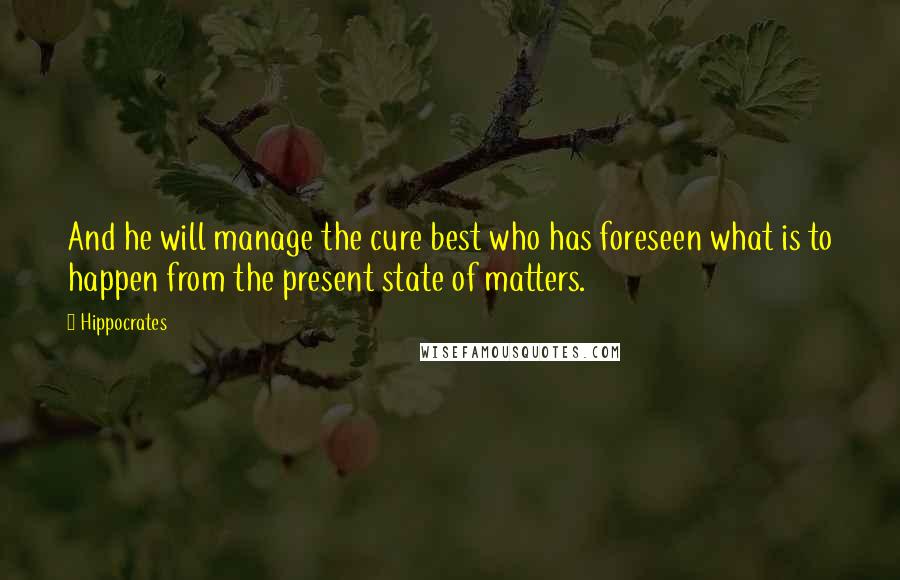 Hippocrates Quotes: And he will manage the cure best who has foreseen what is to happen from the present state of matters.