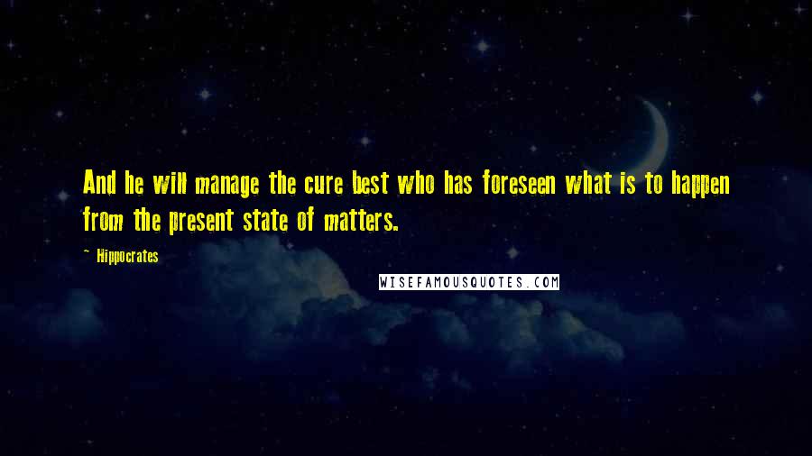 Hippocrates Quotes: And he will manage the cure best who has foreseen what is to happen from the present state of matters.