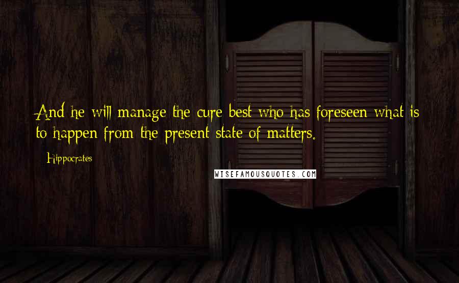 Hippocrates Quotes: And he will manage the cure best who has foreseen what is to happen from the present state of matters.