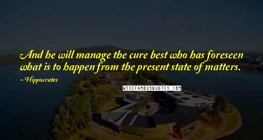 Hippocrates Quotes: And he will manage the cure best who has foreseen what is to happen from the present state of matters.