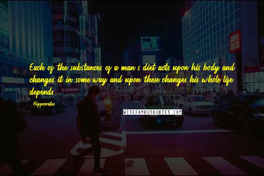 Hippocrates Quotes: Each of the substances of a man's diet acts upon his body and changes it in some way and upon these changes his whole life depends.