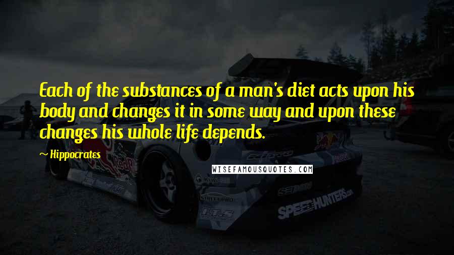 Hippocrates Quotes: Each of the substances of a man's diet acts upon his body and changes it in some way and upon these changes his whole life depends.