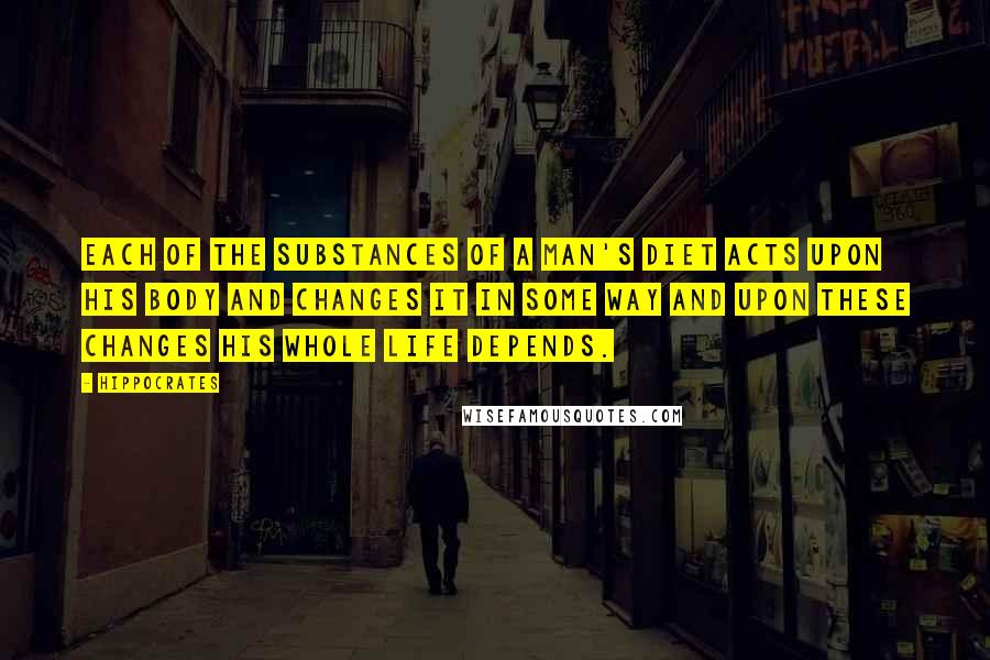 Hippocrates Quotes: Each of the substances of a man's diet acts upon his body and changes it in some way and upon these changes his whole life depends.