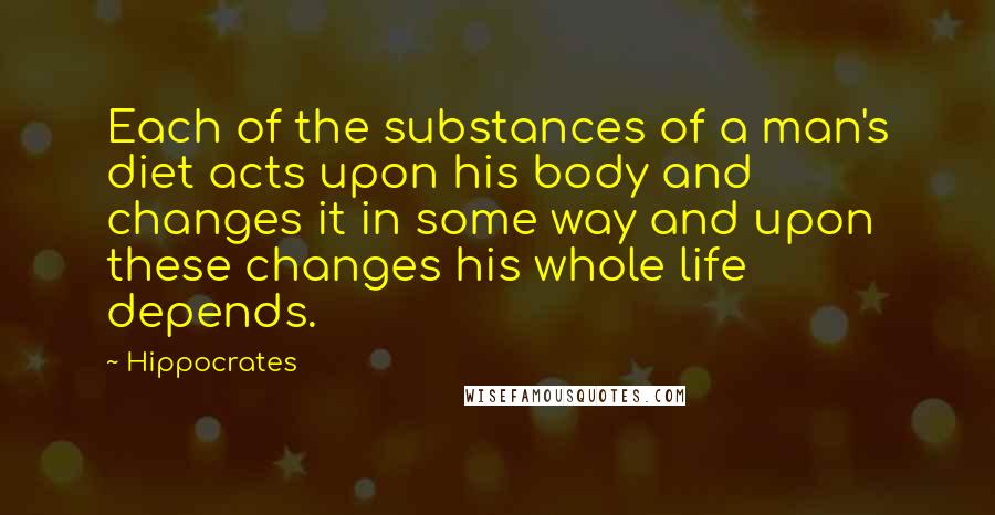 Hippocrates Quotes: Each of the substances of a man's diet acts upon his body and changes it in some way and upon these changes his whole life depends.