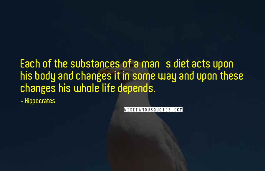 Hippocrates Quotes: Each of the substances of a man's diet acts upon his body and changes it in some way and upon these changes his whole life depends.