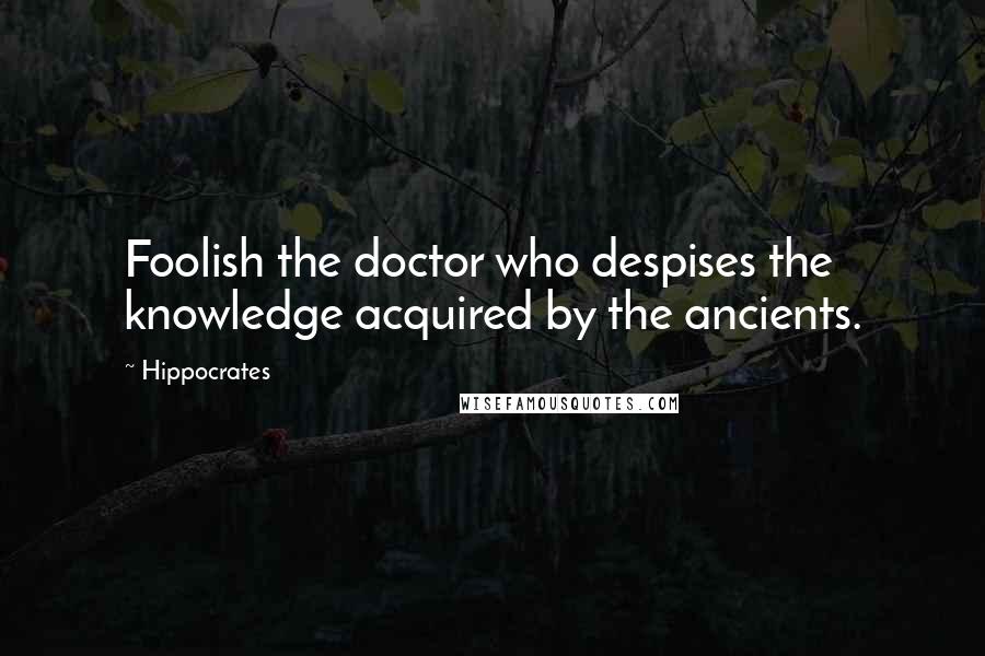 Hippocrates Quotes: Foolish the doctor who despises the knowledge acquired by the ancients.