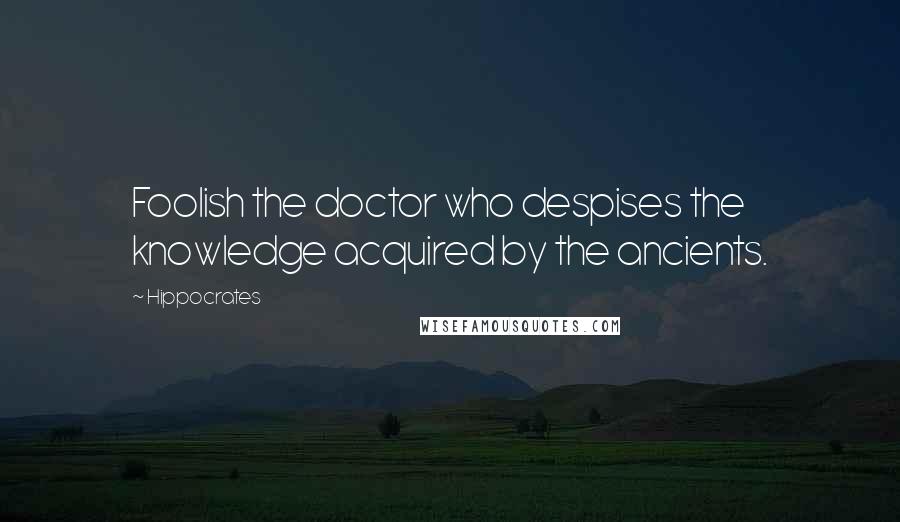 Hippocrates Quotes: Foolish the doctor who despises the knowledge acquired by the ancients.