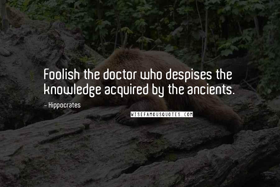 Hippocrates Quotes: Foolish the doctor who despises the knowledge acquired by the ancients.