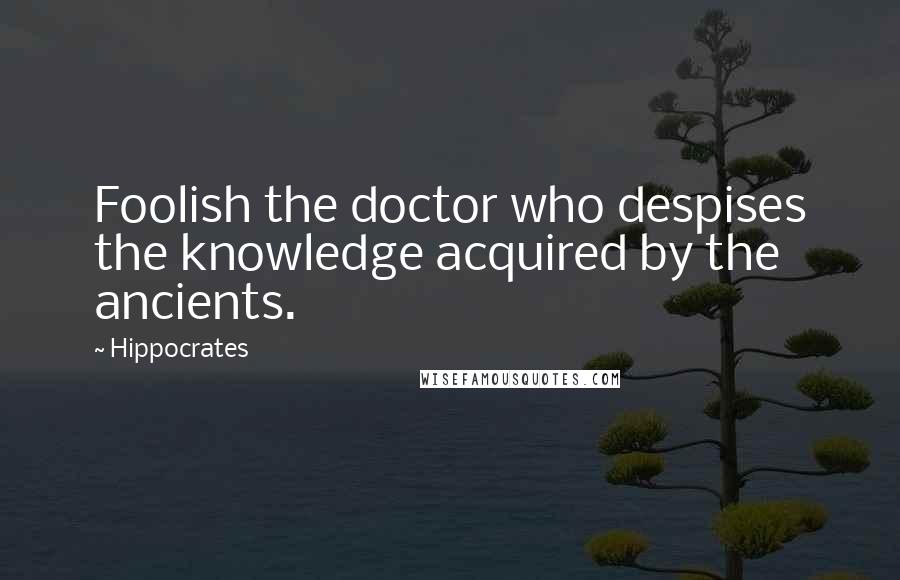 Hippocrates Quotes: Foolish the doctor who despises the knowledge acquired by the ancients.