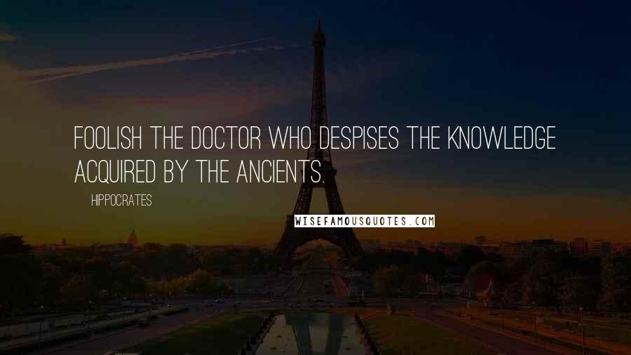 Hippocrates Quotes: Foolish the doctor who despises the knowledge acquired by the ancients.