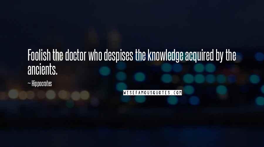 Hippocrates Quotes: Foolish the doctor who despises the knowledge acquired by the ancients.