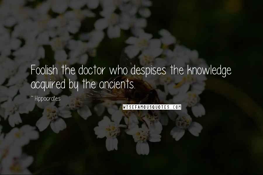 Hippocrates Quotes: Foolish the doctor who despises the knowledge acquired by the ancients.