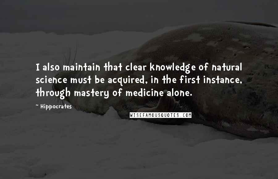 Hippocrates Quotes: I also maintain that clear knowledge of natural science must be acquired, in the first instance, through mastery of medicine alone.