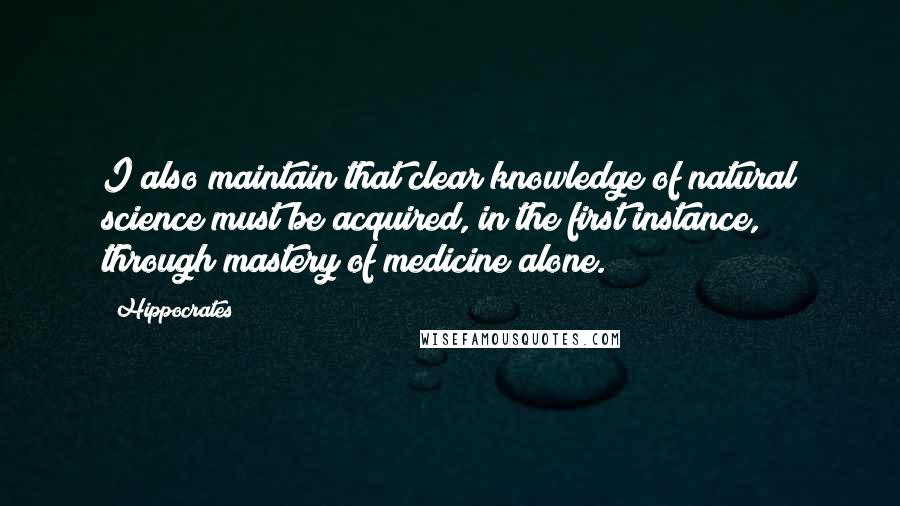 Hippocrates Quotes: I also maintain that clear knowledge of natural science must be acquired, in the first instance, through mastery of medicine alone.