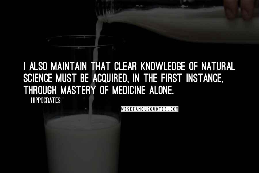 Hippocrates Quotes: I also maintain that clear knowledge of natural science must be acquired, in the first instance, through mastery of medicine alone.