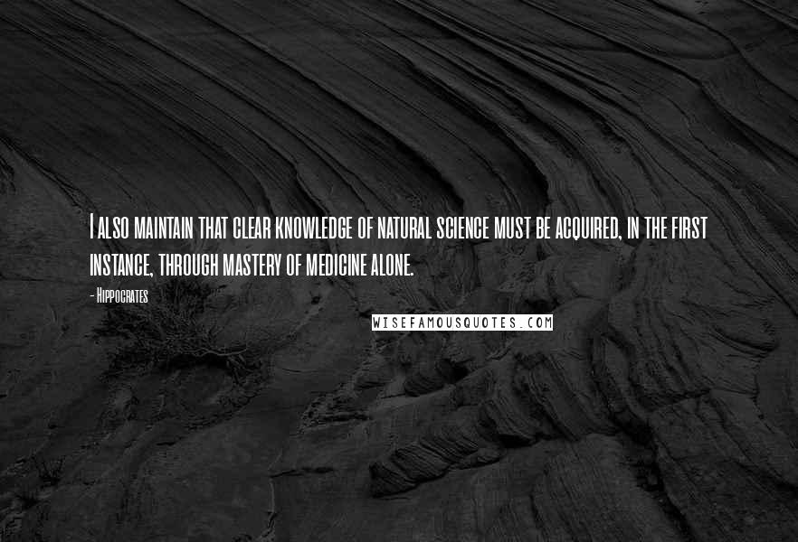 Hippocrates Quotes: I also maintain that clear knowledge of natural science must be acquired, in the first instance, through mastery of medicine alone.