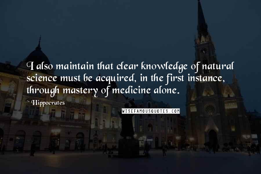 Hippocrates Quotes: I also maintain that clear knowledge of natural science must be acquired, in the first instance, through mastery of medicine alone.