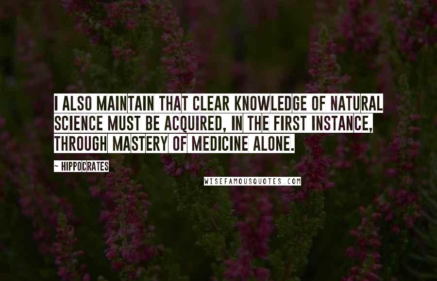 Hippocrates Quotes: I also maintain that clear knowledge of natural science must be acquired, in the first instance, through mastery of medicine alone.