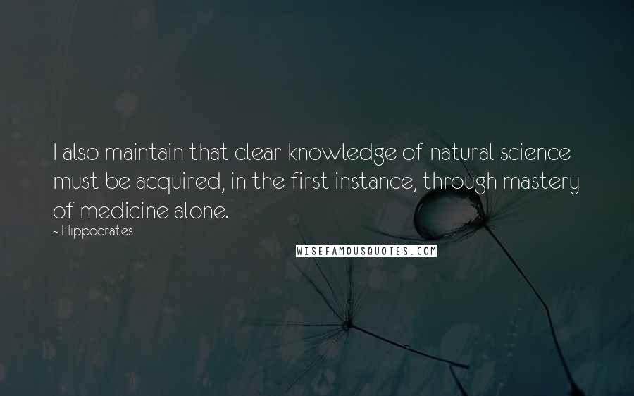 Hippocrates Quotes: I also maintain that clear knowledge of natural science must be acquired, in the first instance, through mastery of medicine alone.