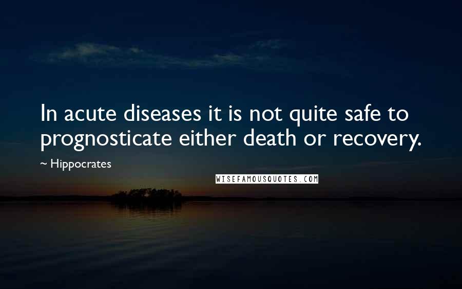 Hippocrates Quotes: In acute diseases it is not quite safe to prognosticate either death or recovery.