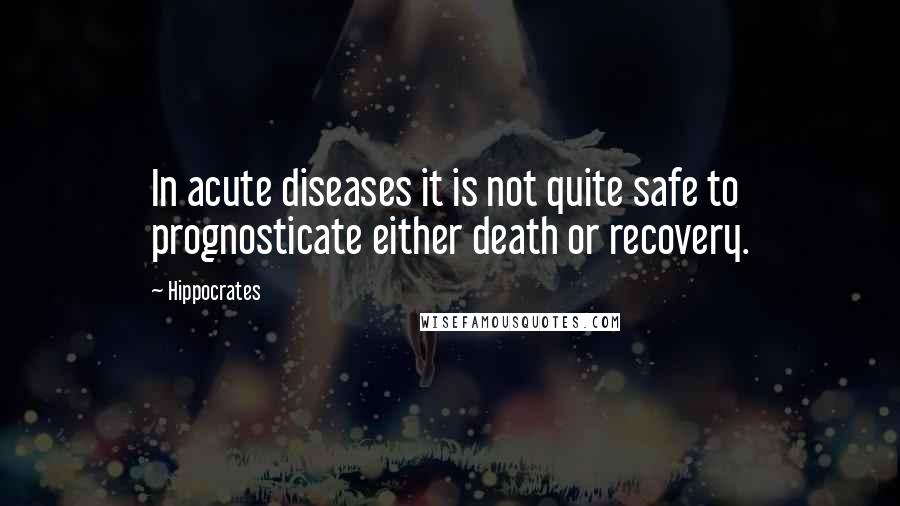Hippocrates Quotes: In acute diseases it is not quite safe to prognosticate either death or recovery.