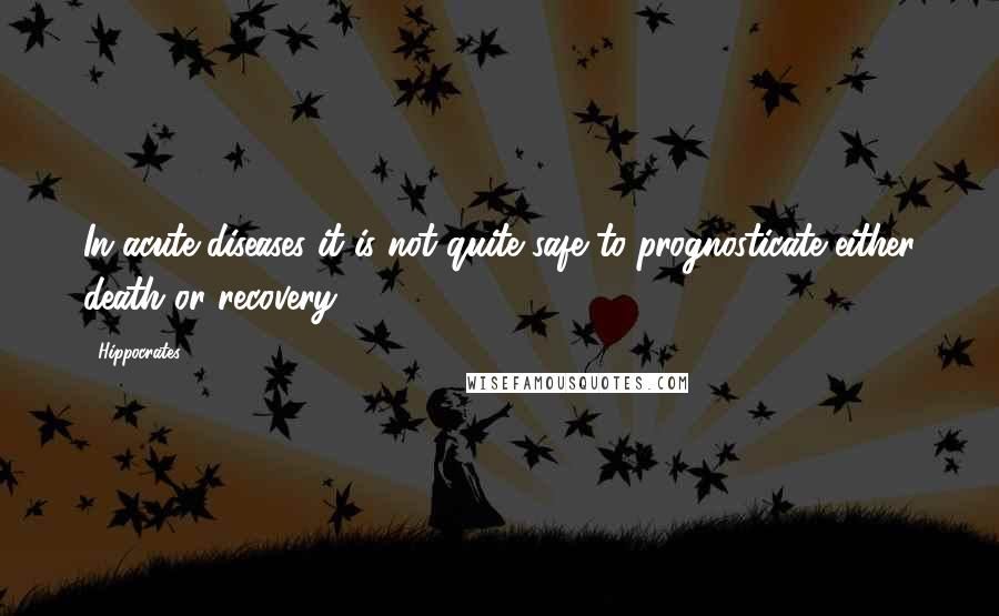 Hippocrates Quotes: In acute diseases it is not quite safe to prognosticate either death or recovery.