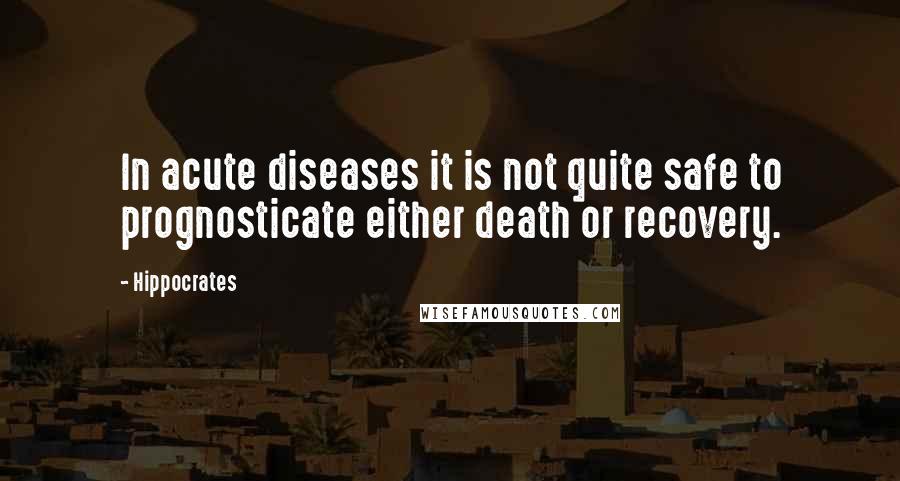 Hippocrates Quotes: In acute diseases it is not quite safe to prognosticate either death or recovery.