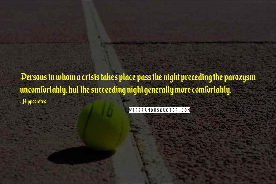 Hippocrates Quotes: Persons in whom a crisis takes place pass the night preceding the paroxysm uncomfortably, but the succeeding night generally more comfortably.