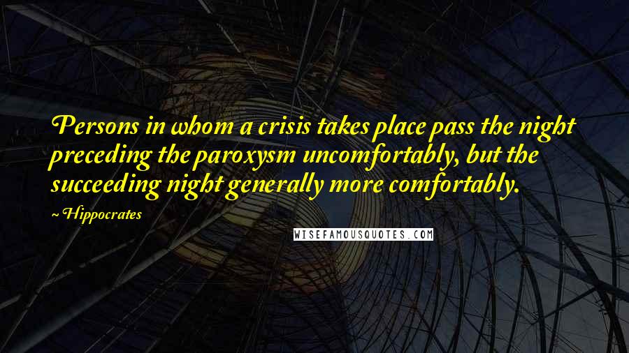 Hippocrates Quotes: Persons in whom a crisis takes place pass the night preceding the paroxysm uncomfortably, but the succeeding night generally more comfortably.